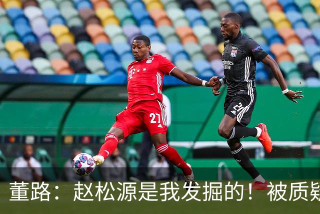 董路：赵松源是我发掘的！被质疑收好处 他头球世界级 暂时难留洋